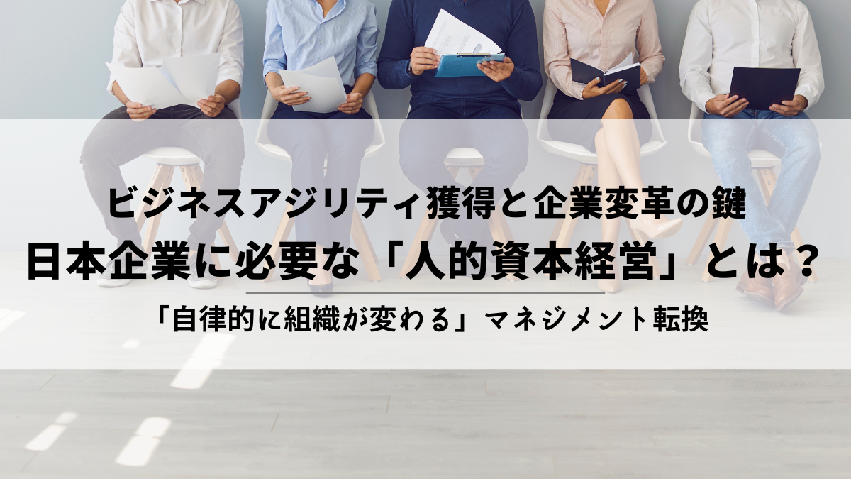 ビジネスアジリティ獲得と企業変革の鍵　日本企業に必要な「人的資本経営」とは　「自律的に組織が変わる」マネジメント転換